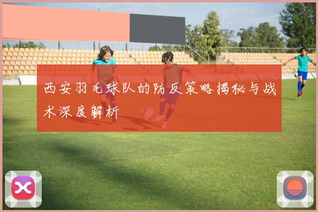 西安羽毛球队的防反策略揭秘与战术深度解析