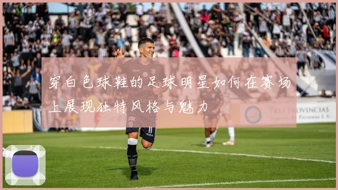穿白色球鞋的足球明星如何在赛场上展现独特风格与魅力