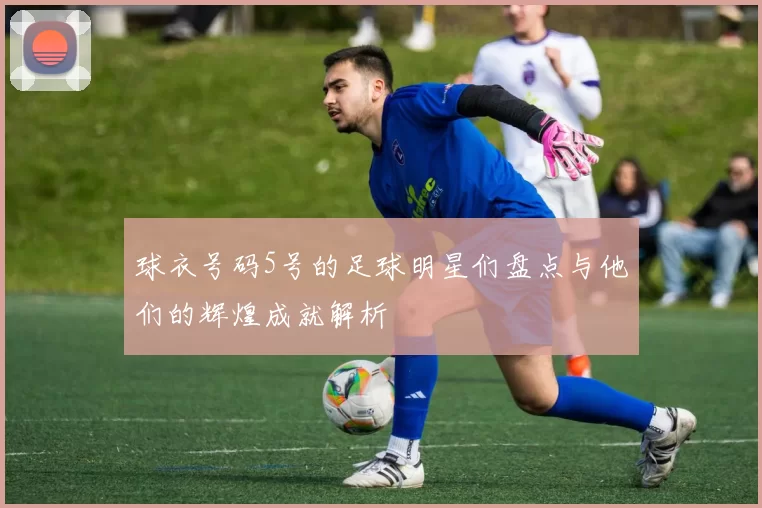 球衣号码5号的足球明星们盘点与他们的辉煌成就解析