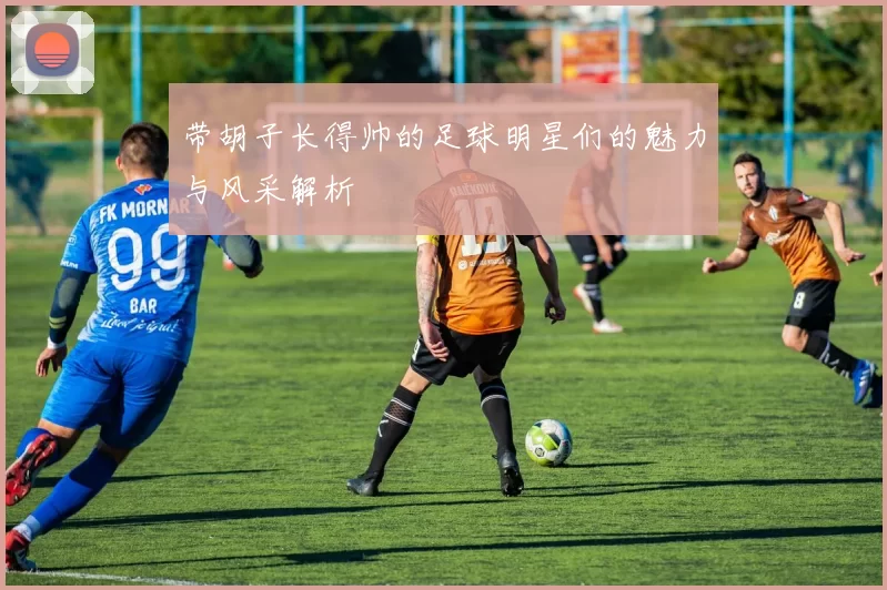 带胡子长得帅的足球明星们的魅力与风采解析