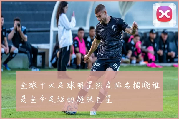 全球十大足球明星热度排名揭晓谁是当今足坛的超级巨星
