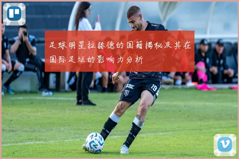 足球明星拉赫德的国籍揭秘及其在国际足坛的影响力分析