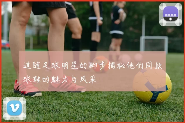 追随足球明星的脚步揭秘他们同款球鞋的魅力与风采