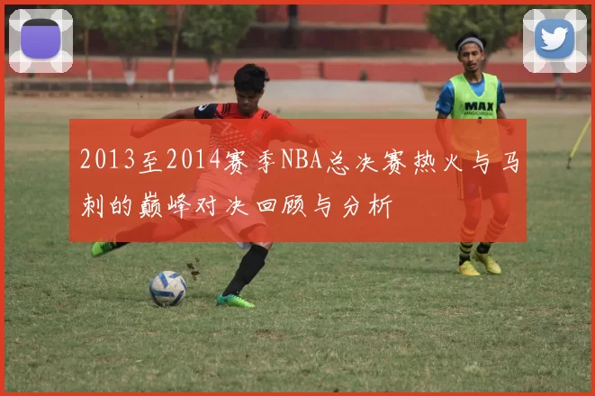 2013至2014赛季NBA总决赛热火与马刺的巅峰对决回顾与分析