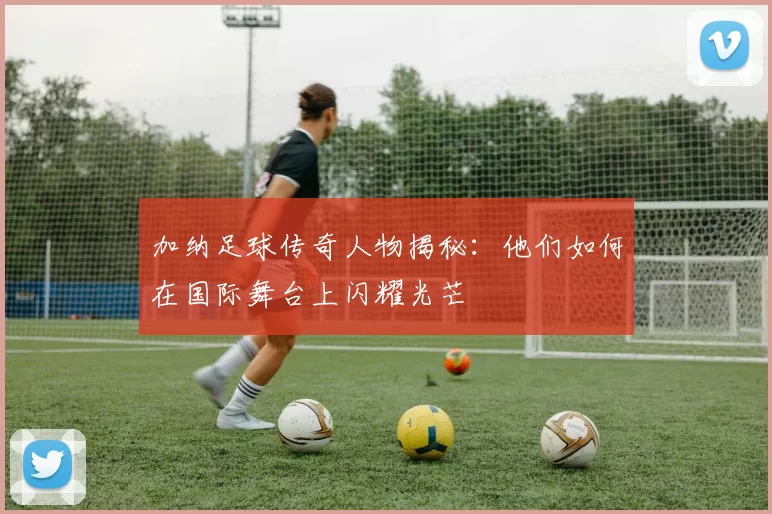加纳足球传奇人物揭秘：他们如何在国际舞台上闪耀光芒