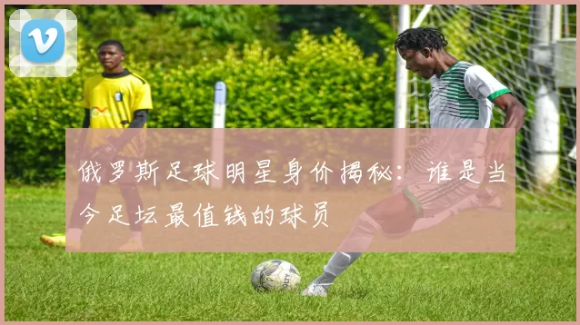 俄罗斯足球明星身价揭秘：谁是当今足坛最值钱的球员