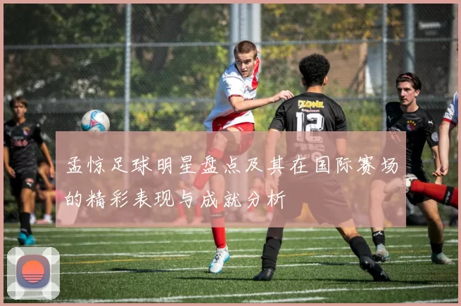 孟惊足球明星盘点及其在国际赛场的精彩表现与成就分析