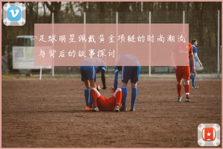 足球明星佩戴黄金项链的时尚潮流与背后的故事探讨