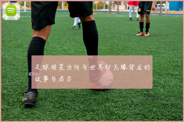足球明星为何与世界杯无缘背后的故事与启示