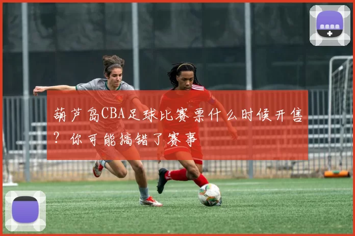葫芦岛CBA足球比赛票什么时候开售？你可能搞错了赛事