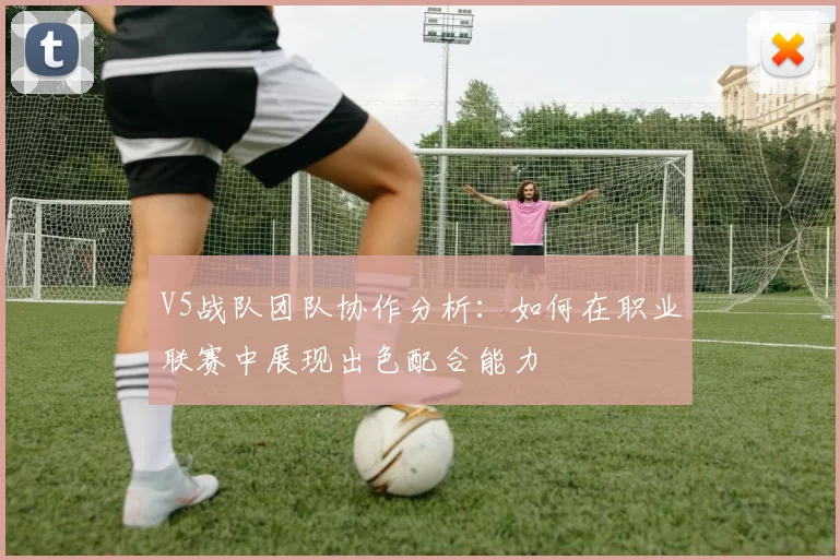 V5战队团队协作分析：如何在职业联赛中展现出色配合能力