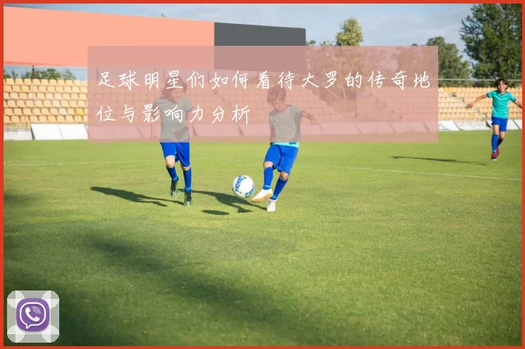 足球明星们如何看待大罗的传奇地位与影响力分析