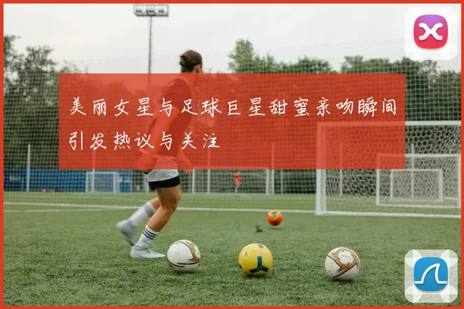 美丽女星与足球巨星甜蜜亲吻瞬间引发热议与关注