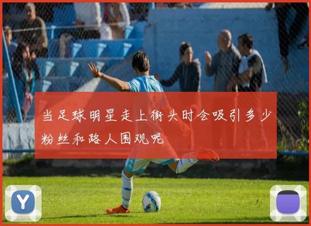 当足球明星走上街头时会吸引多少粉丝和路人围观呢