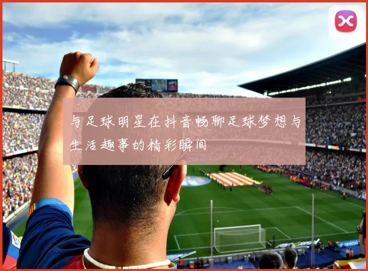 与足球明星在抖音畅聊足球梦想与生活趣事的精彩瞬间