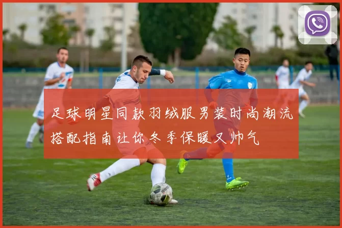足球明星同款羽绒服男装时尚潮流搭配指南让你冬季保暖又帅气