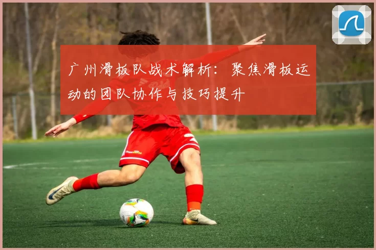 广州滑板队战术解析：聚焦滑板运动的团队协作与技巧提升