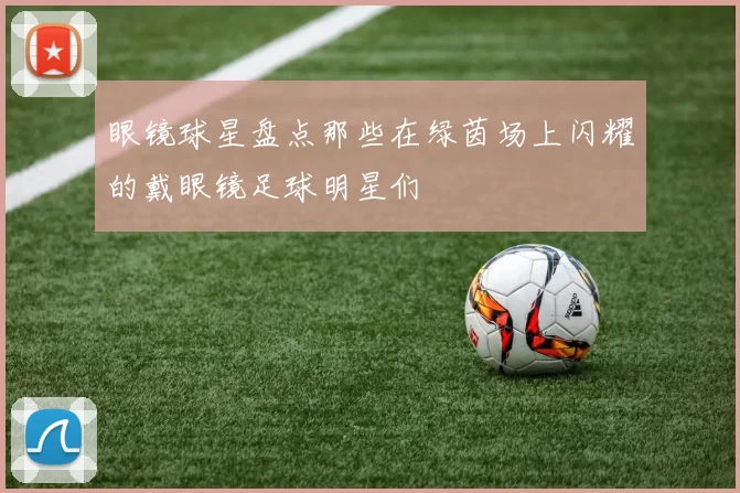 眼镜球星盘点那些在绿茵场上闪耀的戴眼镜足球明星们