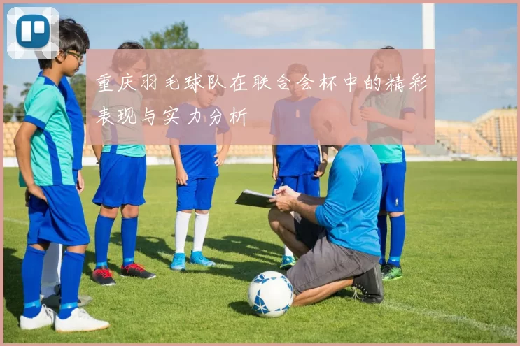 重庆羽毛球队在联合会杯中的精彩表现与实力分析