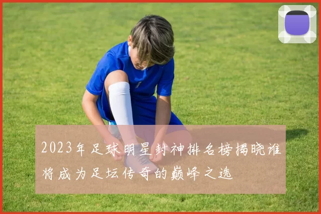 2023年足球明星封神排名榜揭晓谁将成为足坛传奇的巅峰之选