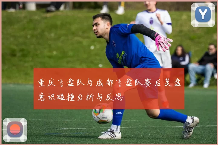 重庆飞盘队与成都飞盘队赛后复盘意识碰撞分析与反思