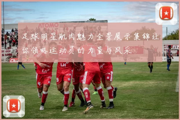 足球明星肌肉魅力全景展示集锦让你领略运动员的力量与风采