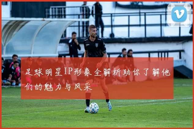 足球明星IP形象全解析助你了解他们的魅力与风采