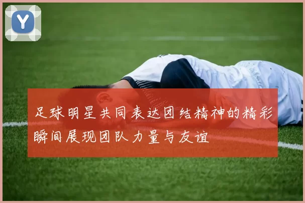 足球明星共同表达团结精神的精彩瞬间展现团队力量与友谊