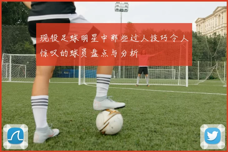 现役足球明星中那些过人技巧令人惊叹的球员盘点与分析