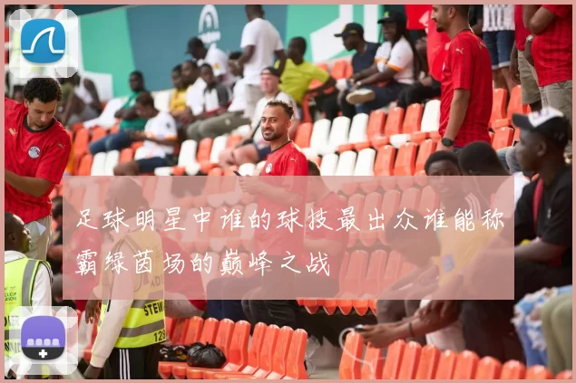 足球明星中谁的球技最出众谁能称霸绿茵场的巅峰之战