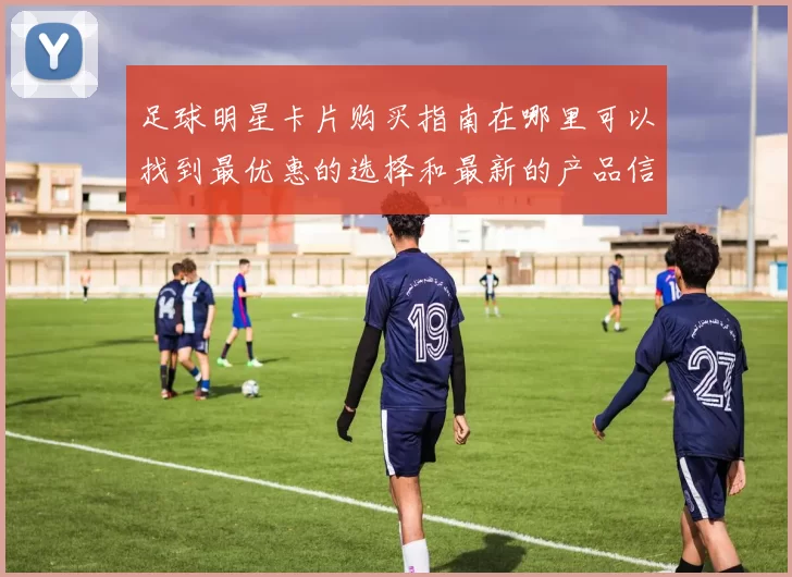 足球明星卡片购买指南在哪里可以找到最优惠的选择和最新的产品信息