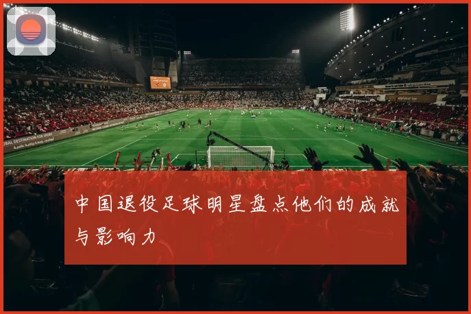 中国退役足球明星盘点他们的成就与影响力