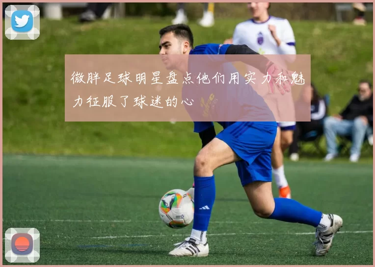 微胖足球明星盘点他们用实力和魅力征服了球迷的心