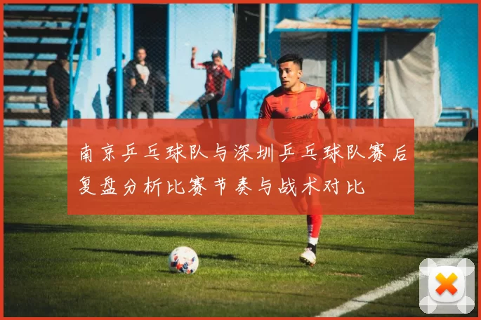 南京乒乓球队与深圳乒乓球队赛后复盘分析比赛节奏与战术对比