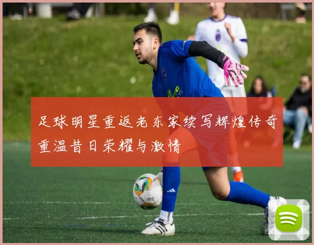 足球明星重返老东家续写辉煌传奇重温昔日荣耀与激情