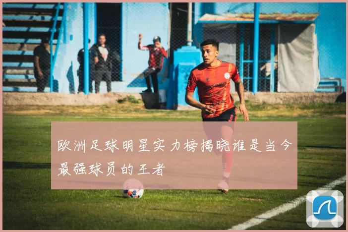 欧洲足球明星实力榜揭晓谁是当今最强球员的王者