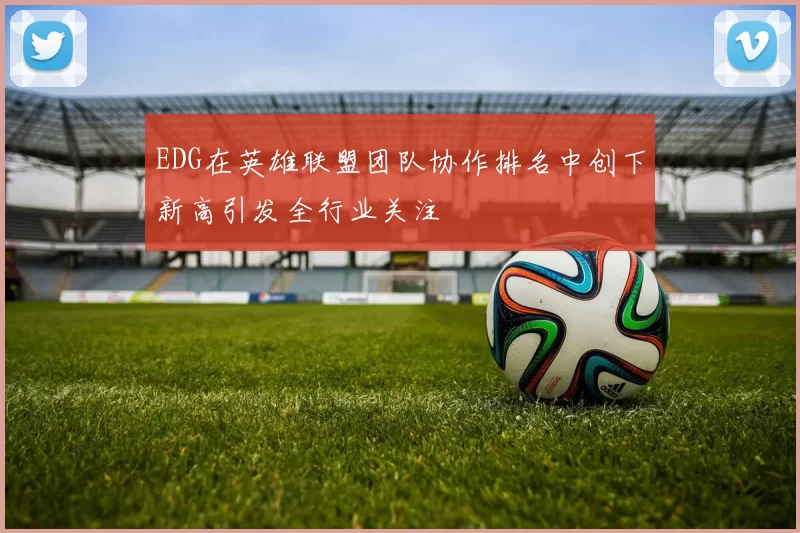 EDG在英雄联盟团队协作排名中创下新高引发全行业关注