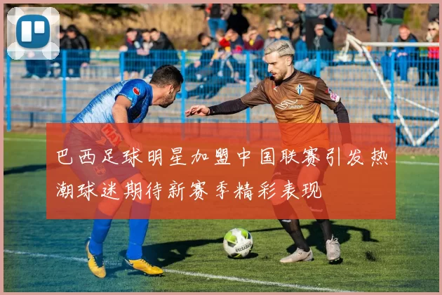 巴西足球明星加盟中国联赛引发热潮球迷期待新赛季精彩表现