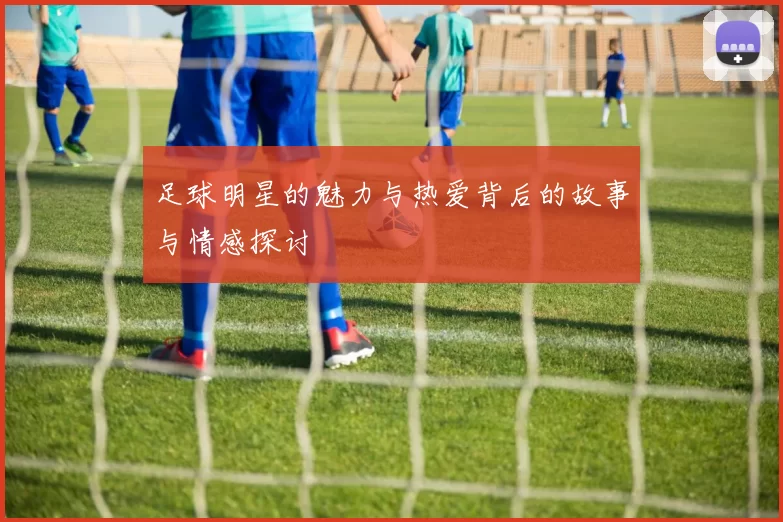 足球明星的魅力与热爱背后的故事与情感探讨