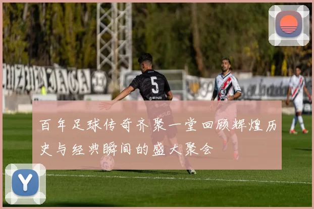 百年足球传奇齐聚一堂回顾辉煌历史与经典瞬间的盛大聚会