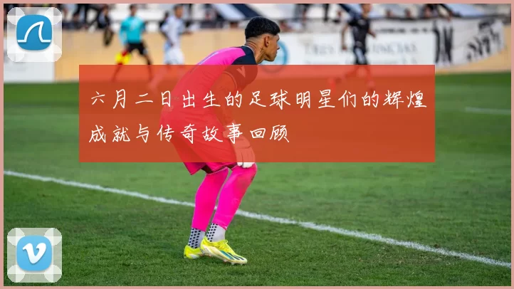 六月二日出生的足球明星们的辉煌成就与传奇故事回顾