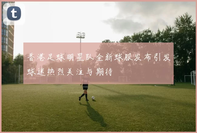 香港足球明星队全新球服发布引发球迷热烈关注与期待