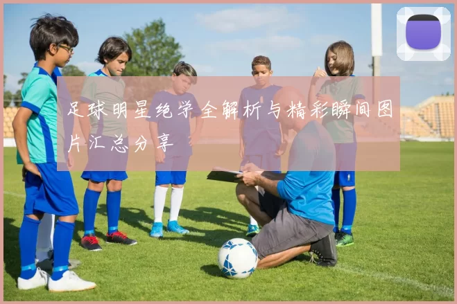 足球明星绝学全解析与精彩瞬间图片汇总分享