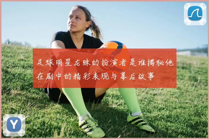足球明星龙珠的扮演者是谁揭秘他在剧中的精彩表现与幕后故事