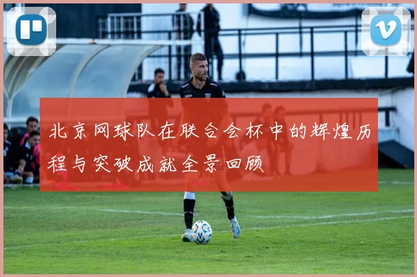 北京网球队在联合会杯中的辉煌历程与突破成就全景回顾