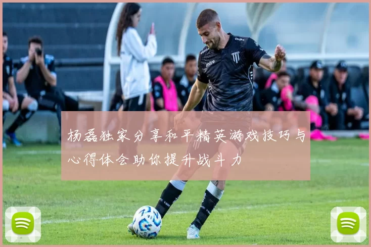 杨磊独家分享和平精英游戏技巧与心得体会助你提升战斗力