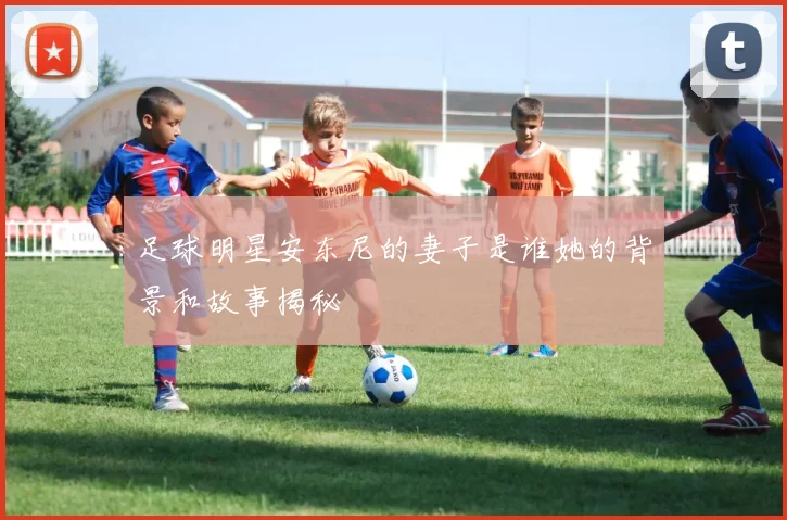 足球明星安东尼的妻子是谁她的背景和故事揭秘