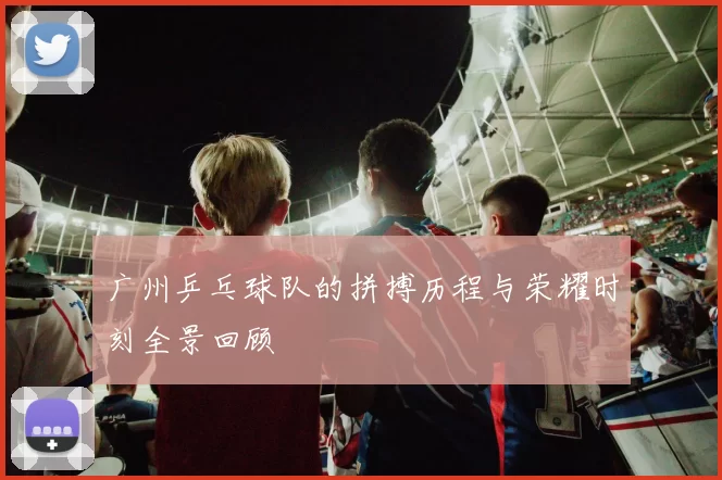 广州乒乓球队的拼搏历程与荣耀时刻全景回顾