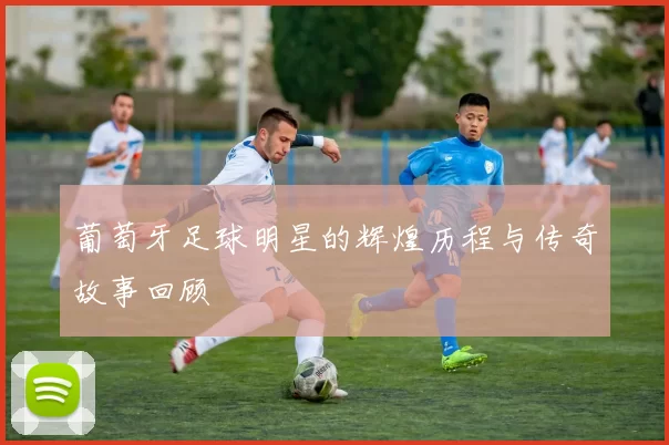 葡萄牙足球明星的辉煌历程与传奇故事回顾