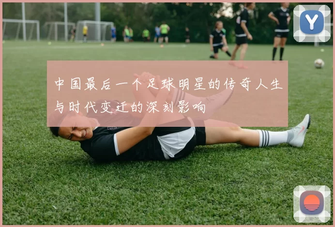 中国最后一个足球明星的传奇人生与时代变迁的深刻影响